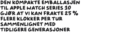 Den kompakte emballlasjen til Apple Watch Series 10 gjør at vi kan frakte 25 % flere klokker per tur sammenliknet med tidligere generasjoner.